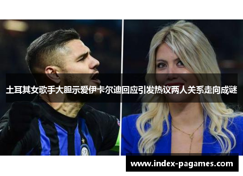 土耳其女歌手大胆示爱伊卡尔迪回应引发热议两人关系走向成谜