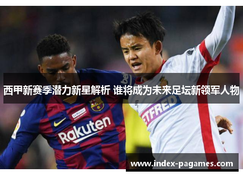 西甲新赛季潜力新星解析 谁将成为未来足坛新领军人物