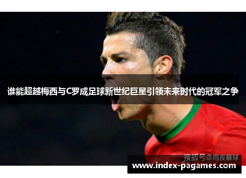谁能超越梅西与C罗成足球新世纪巨星引领未来时代的冠军之争 谁能超越梅西与C罗成足球新世纪巨星引领未来时代的冠军之争