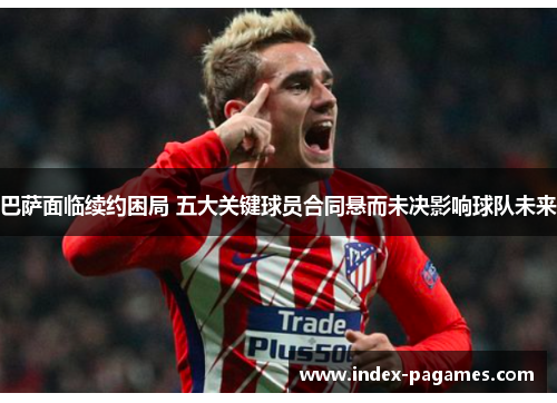 巴萨面临续约困局 五大关键球员合同悬而未决影响球队未来