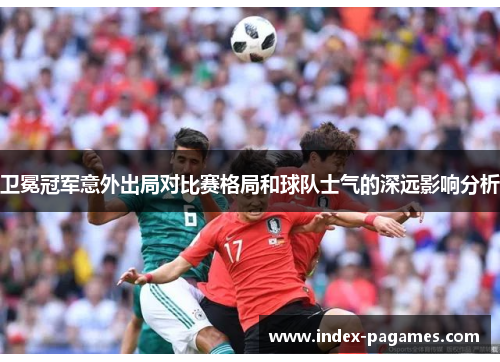 卫冕冠军意外出局对比赛格局和球队士气的深远影响分析