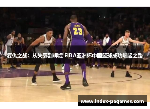 复仇之战：从失落到辉煌 FIBA亚洲杯中国篮球成功崛起之路