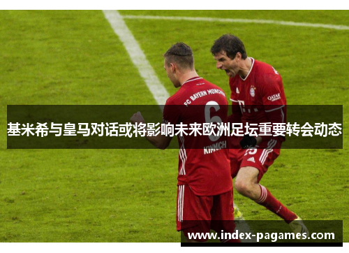 基米希与皇马对话或将影响未来欧洲足坛重要转会动态