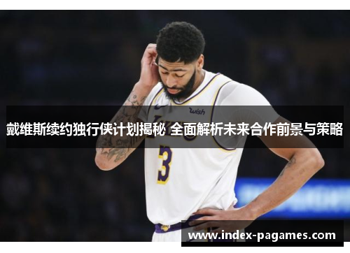 戴维斯续约独行侠计划揭秘 全面解析未来合作前景与策略