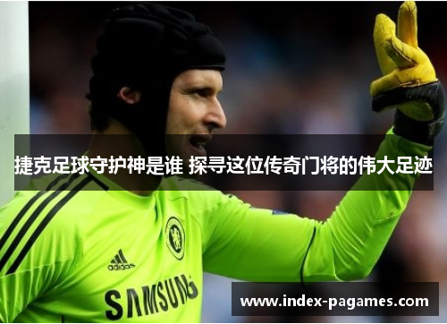 捷克足球守护神是谁 探寻这位传奇门将的伟大足迹