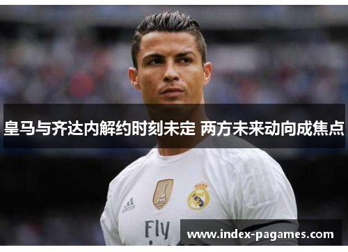 皇马与齐达内解约时刻未定 两方未来动向成焦点