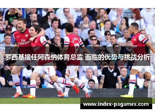 罗西基接任阿森纳体育总监 面临的优势与挑战分析