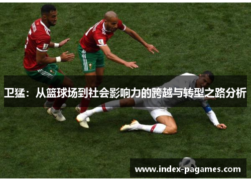 卫猛：从篮球场到社会影响力的跨越与转型之路分析