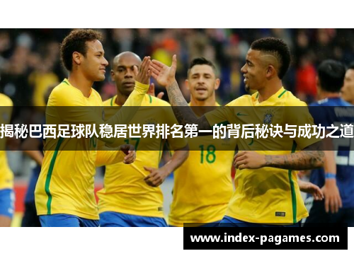 揭秘巴西足球队稳居世界排名第一的背后秘诀与成功之道