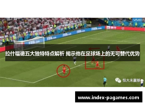拉什福德五大独特特点解析 揭示他在足球场上的无可替代优势