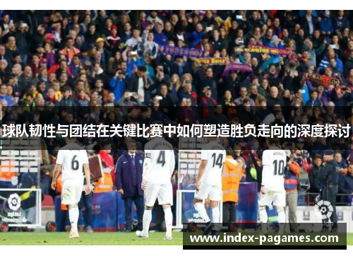 球队韧性与团结在关键比赛中如何塑造胜负走向的深度探讨