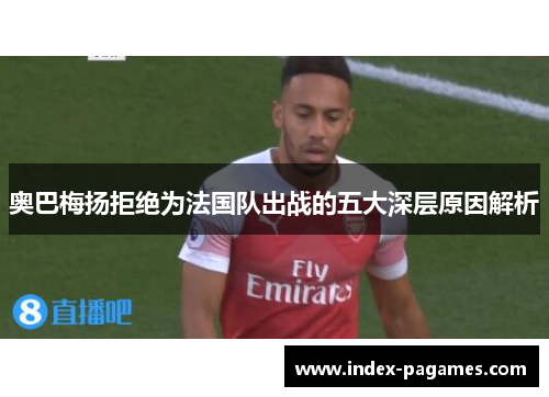 奥巴梅扬拒绝为法国队出战的五大深层原因解析