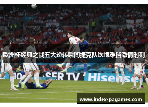 欧洲杯经典之战五大逆转瞬间捷克队饮恨难挡激情时刻