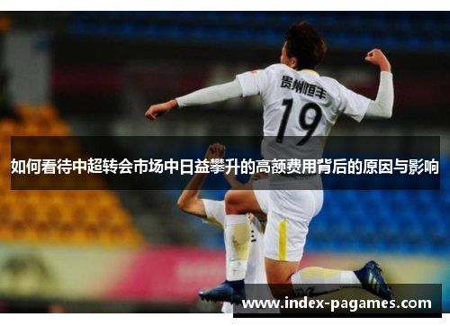 如何看待中超转会市场中日益攀升的高额费用背后的原因与影响 如何看待中超转会市场中日益攀升的高额费用背后的原因与影响