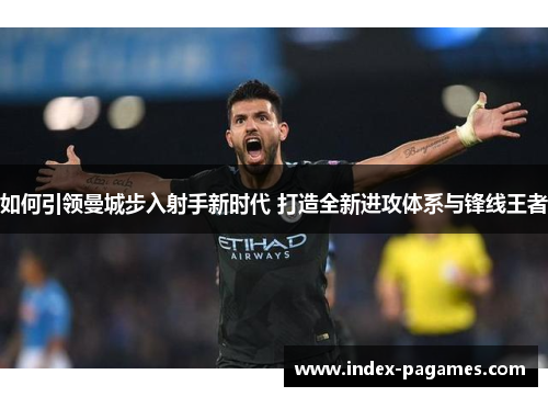 如何引领曼城步入射手新时代 打造全新进攻体系与锋线王者 如何引领曼城步入射手新时代 打造全新进攻体系与锋线王者