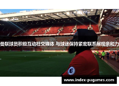 曼联球员积极互动社交媒体 与球迷保持紧密联系展现亲和力