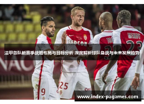 法甲各队新赛季战略布局与目标分析 深度解析球队备战与未来发展趋势 法甲各队新赛季战略布局与目标分析 深度解析球队备战与未来发展趋势