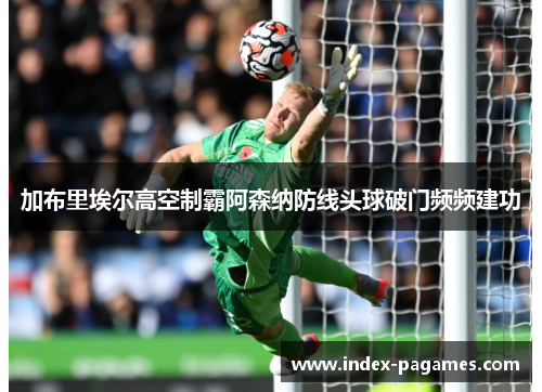 加布里埃尔高空制霸阿森纳防线头球破门频频建功