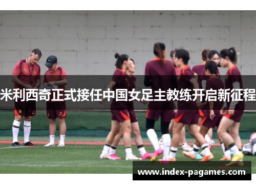米利西奇正式接任中国女足主教练开启新征程 米利西奇正式接任中国女足主教练开启新征程