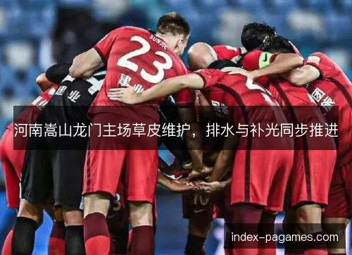 河南嵩山龙门主场草皮维护，排水与补光同步推进